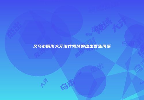 义乌市畸形大牙治疗领域的杰出医生风采