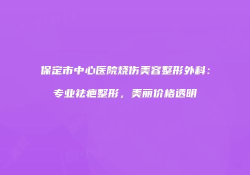 保定市中心医院烧伤美容整形外科：专业祛疤整形，美丽价格透明