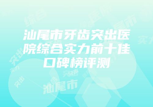 汕尾市牙齿突出医院综合实力前十佳口碑榜评测