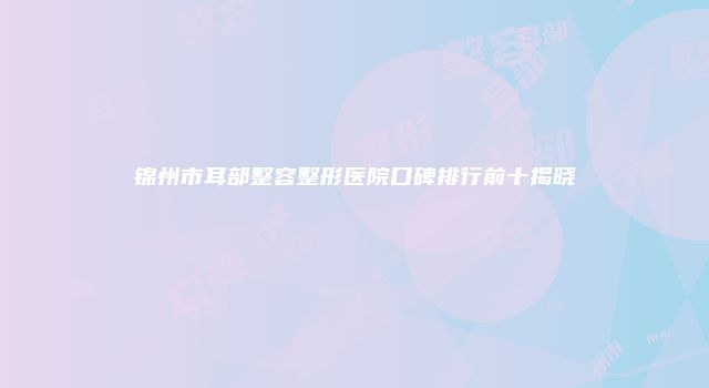 锦州市耳部整容整形医院口碑排行前十揭晓