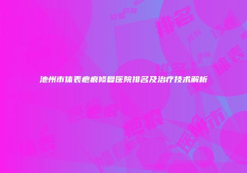 池州市体表疤痕修复医院排名及治疗技术解析