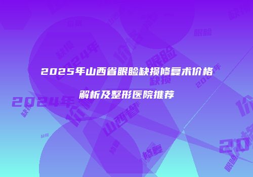 2025年山西省眼睑缺损修复术价格解析及整形医院推荐