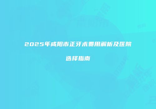 2025年咸阳市正牙术费用解析及医院选择指南