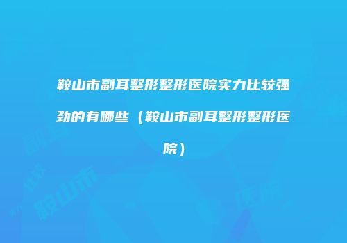 鞍山市副耳整形整形医院实力比较强劲的有哪些（鞍山市副耳整形整形医院）