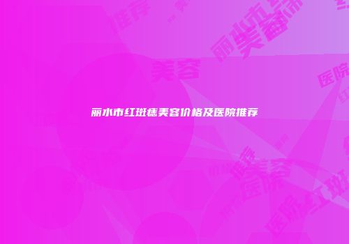丽水市红斑痣美容价格及医院推荐