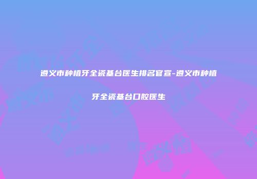 遵义市种植牙全瓷基台医生排名官宣-遵义市种植牙全瓷基台口腔医生