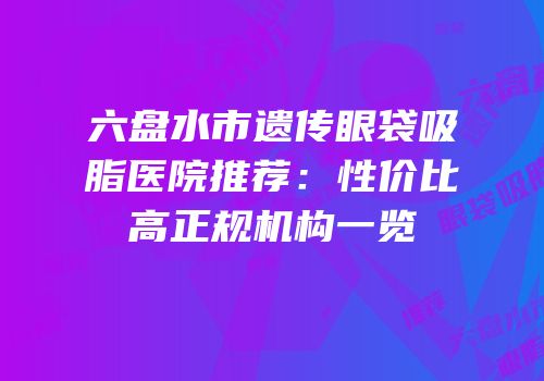 六盘水市遗传眼袋吸脂医院推荐：性价比高正规机构一览