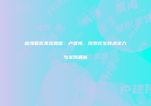 威海整形美容翘楚：卢建伟、段焘医生技术实力与案例解析