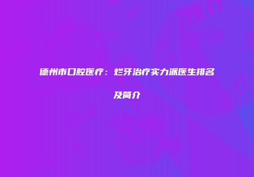 德州市口腔医疗：烂牙治疗实力派医生排名及简介