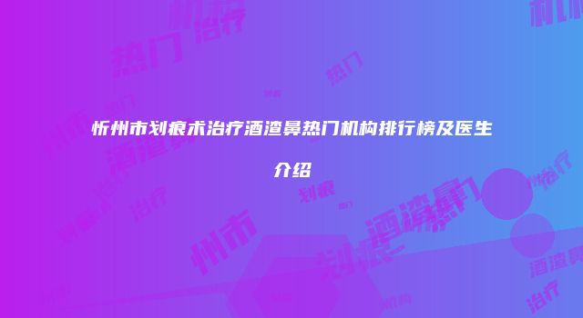 忻州市划痕术治疗酒渣鼻热门机构排行榜及医生介绍