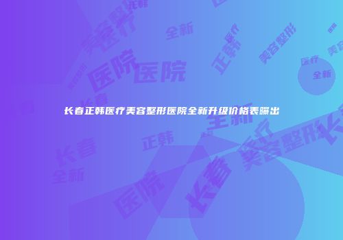 长春正韩医疗美容整形医院全新升级价格表曝出