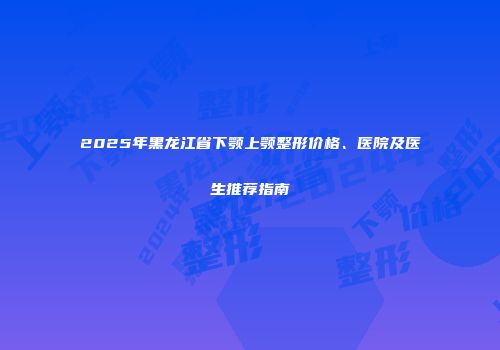 2025年黑龙江省下颚上颚整形价格、医院及医生推荐指南