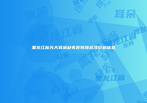 黑龙江省先天耳朵缺失医院排名及价格信息