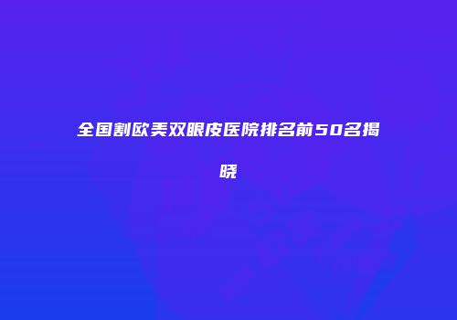 全国割欧美双眼皮医院排名前50名揭晓