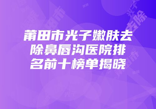 莆田市光子嫩肤去除鼻唇沟医院排名前十榜单揭晓