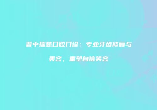 晋中瑞慈口腔门诊：专业牙齿修复与美容，重塑自信笑容
