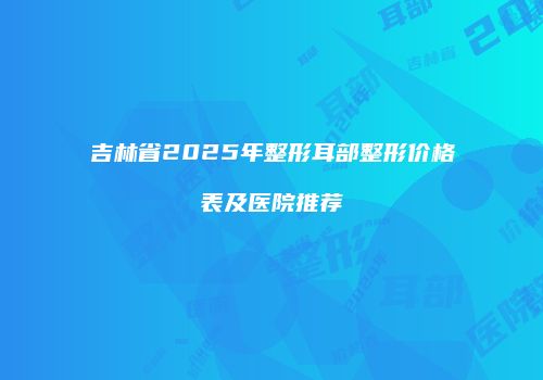 吉林省2025年整形耳部整形价格表及医院推荐