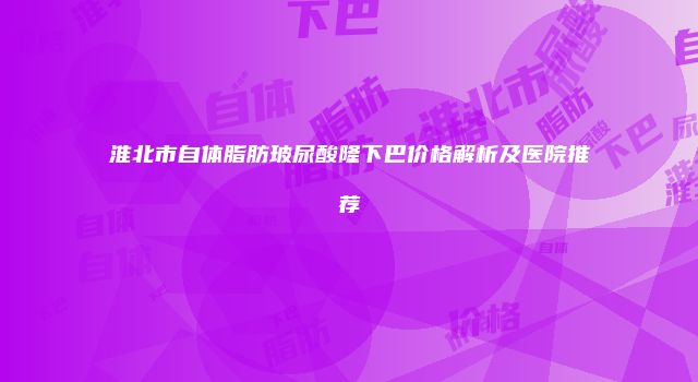 淮北市自体脂肪玻尿酸隆下巴价格解析及医院推荐