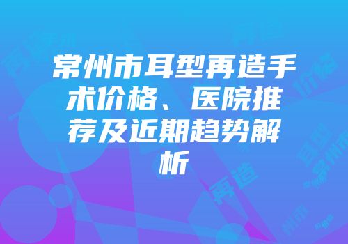 常州市耳型再造手术价格、医院推荐及近期趋势解析