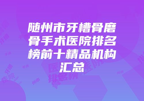 随州市牙槽骨磨骨手术医院排名榜前十精品机构汇总