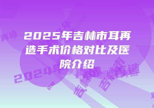 2025年吉林市耳再造手术价格对比及医院介绍