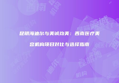 昆明海迪尔与美诚均美：西南医疗美容机构项目对比与选择指南