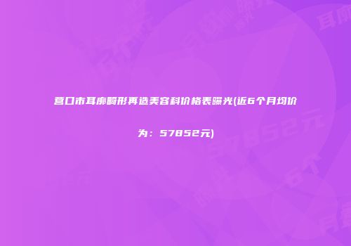 营口市耳廓畸形再造美容科价格表曝光(近6个月均价为：57852元)