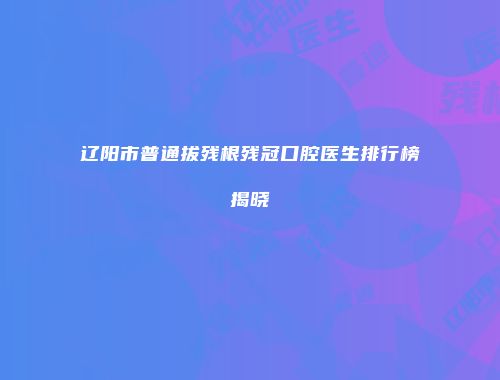 辽阳市普通拔残根残冠口腔医生排行榜揭晓