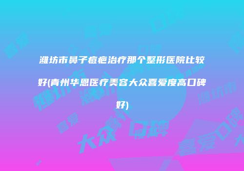 潍坊市鼻子痘疤治疗那个整形医院比较好(青州华恩医疗美容大众喜爱度高口碑好)