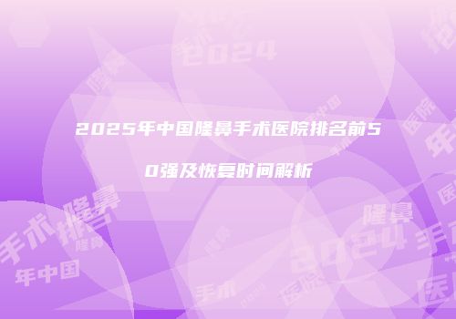 2025年中国隆鼻手术医院排名前50强及恢复时间解析