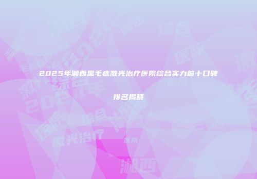 2025年湘西黑毛痣激光治疗医院综合实力前十口碑排名揭晓