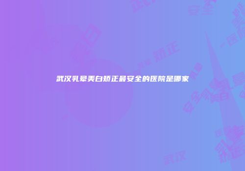 武汉乳晕美白矫正最安全的医院是哪家