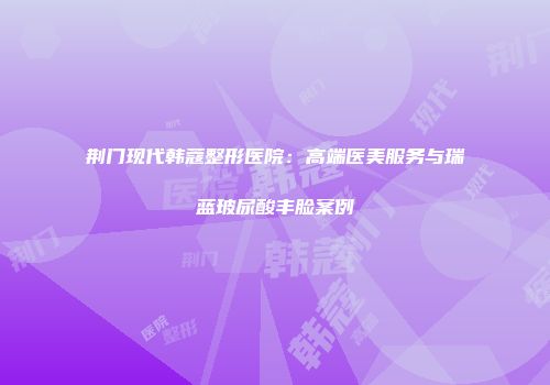 荆门现代韩蔻整形医院：高端医美服务与瑞蓝玻尿酸丰脸案例