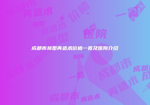成都市鼻型再造术价格一览及医院介绍