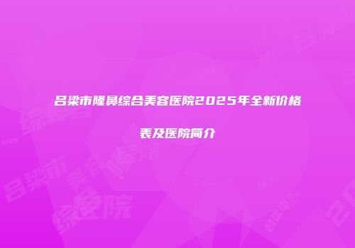 吕梁市隆鼻综合美容医院2025年全新价格表及医院简介