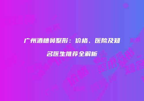 广州酒糟鼻整形：价格、医院及知名医生推荐全解析