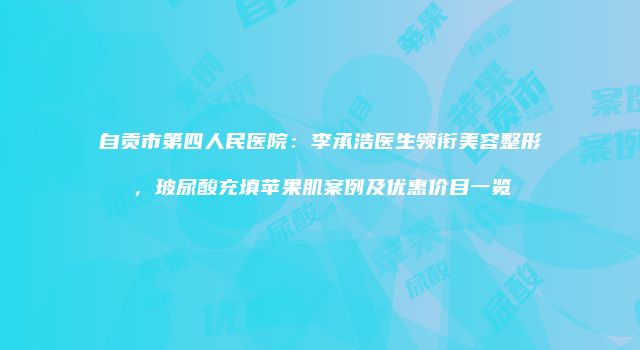 自贡市第四人民医院：李承浩医生领衔美容整形，玻尿酸充填苹果肌案例及优惠价目一览