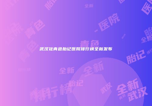 武汉祛青色胎记医院排行榜全新发布