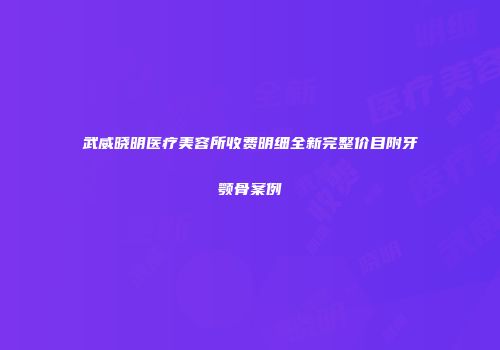 武威晓明医疗美容所收费明细全新完整价目附牙颚骨案例