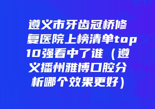 遵义市牙齿冠桥修复医院上榜清单top10强看中了谁（遵义播州雅博口腔分析哪个效果更好）