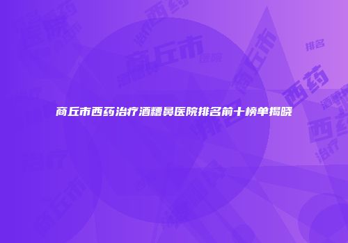 商丘市西药治疗酒糟鼻医院排名前十榜单揭晓