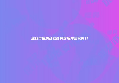 淮安市优质硅胶隆鼻医院排名及简介
