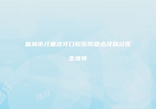 盐城市儿童洁牙口腔医院盘点及知名医生推荐