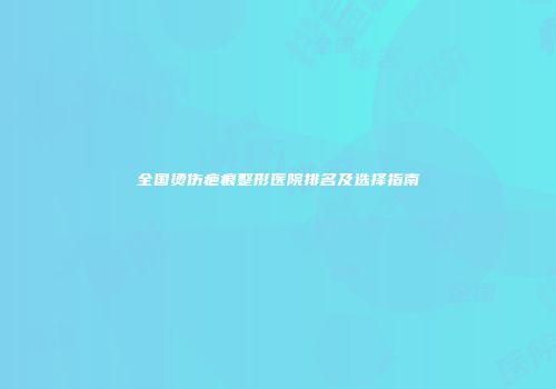 全国烫伤疤痕整形医院排名及选择指南