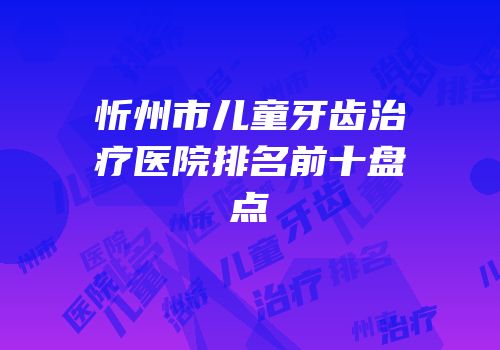 忻州市儿童牙齿治疗医院排名前十盘点