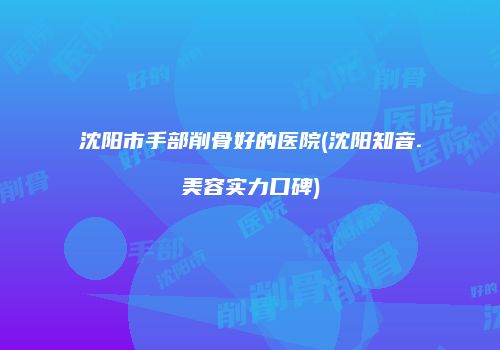 沈阳市手部削骨好的医院(沈阳知音.美容实力口碑)