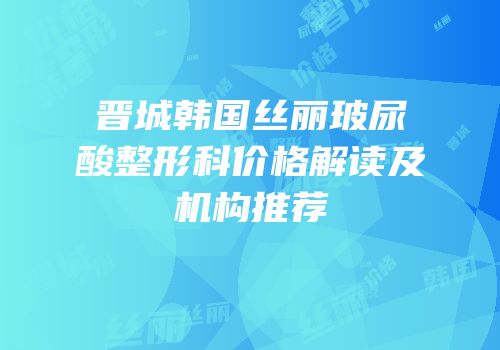晋城韩国丝丽玻尿酸整形科价格解读及机构推荐