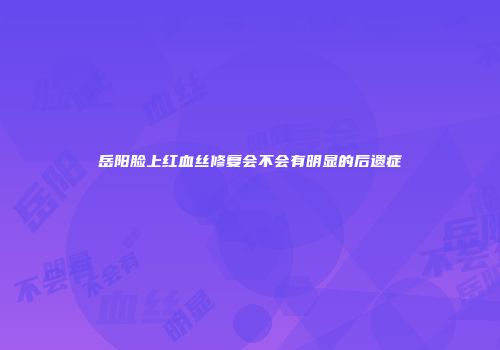 岳阳脸上红血丝修复会不会有明显的后遗症