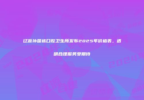 辽源孙国栋口腔卫生所发布2025年价格表，透明合理服务受期待