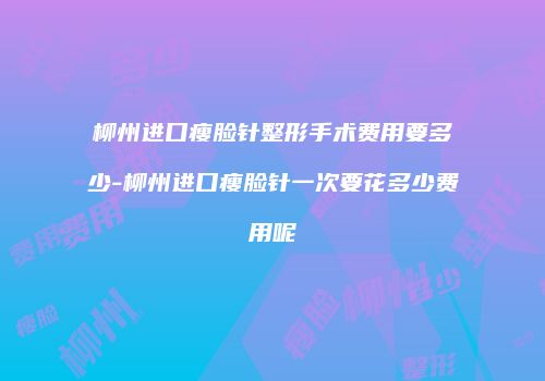 柳州进口瘦脸针整形手术费用要多少-柳州进口瘦脸针一次要花多少费用呢